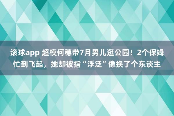 滚球app 超模何穗带7月男儿逛公园！2个保姆忙到飞起，她却被指“浮泛”像换了个东谈主