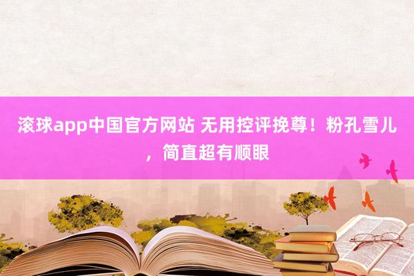 滚球app中国官方网站 无用控评挽尊！粉孔雪儿，简直超有顺眼