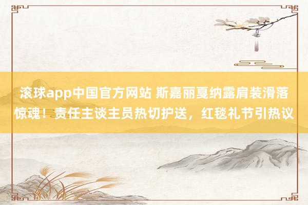 滚球app中国官方网站 斯嘉丽戛纳露肩装滑落惊魂！责任主谈主员热切护送，红毯礼节引热议