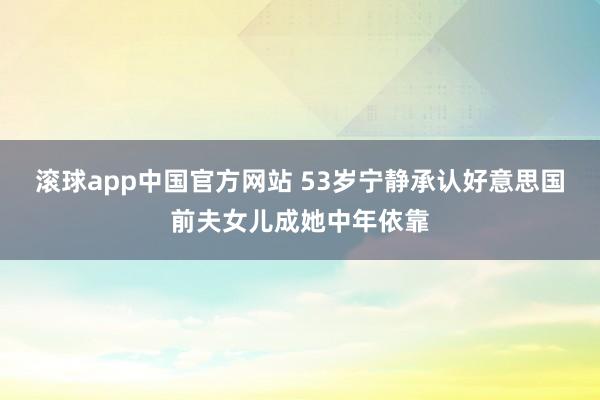 滚球app中国官方网站 53岁宁静承认好意思国前夫女儿成她中年依靠