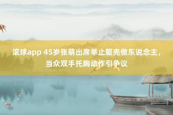 滚球app 45岁张萌出席举止躯壳傲东说念主，当众双手托胸动作引争议
