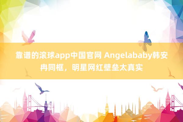 靠谱的滚球app中国官网 Angelababy韩安冉同框，明星网红壁垒太真实
