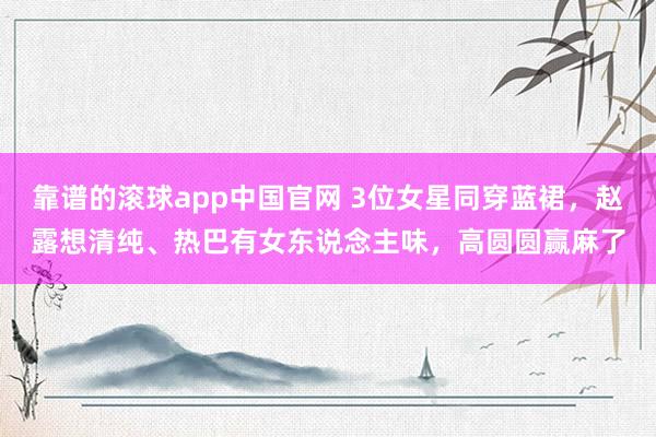 靠谱的滚球app中国官网 3位女星同穿蓝裙，赵露想清纯、热巴有女东说念主味，高圆圆赢麻了