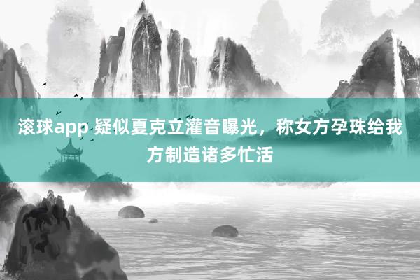滚球app 疑似夏克立灌音曝光，称女方孕珠给我方制造诸多忙活