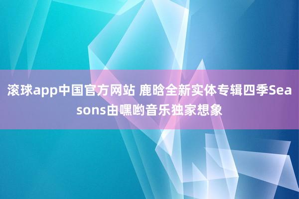 滚球app中国官方网站 鹿晗全新实体专辑四季Seasons由嘿哟音乐独家想象