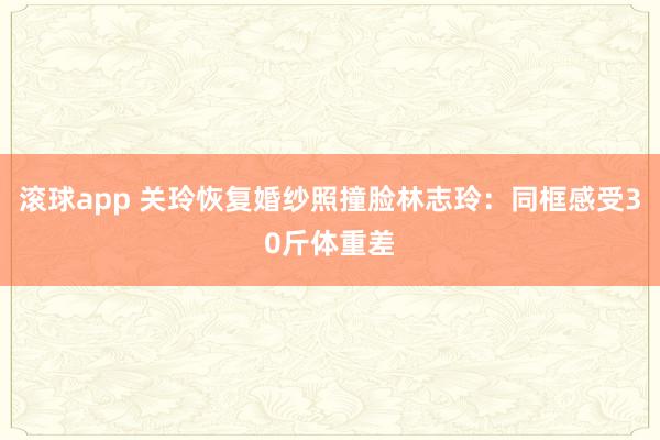 滚球app 关玲恢复婚纱照撞脸林志玲：同框感受30斤体重差
