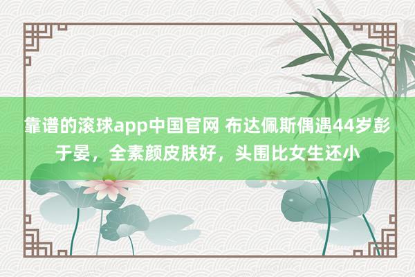 靠谱的滚球app中国官网 布达佩斯偶遇44岁彭于晏，全素颜皮肤好，头围比女生还小