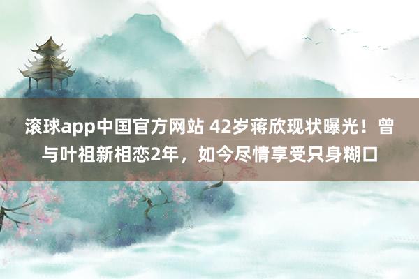 滚球app中国官方网站 42岁蒋欣现状曝光！曾与叶祖新相恋2年，如今尽情享受只身糊口