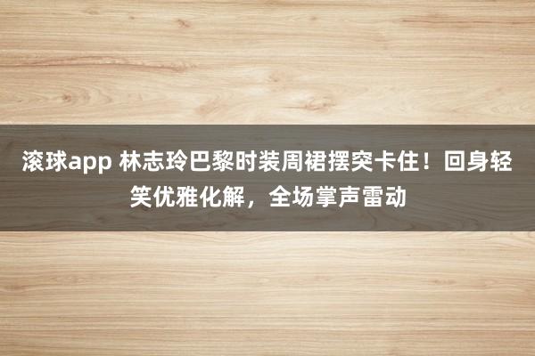 滚球app 林志玲巴黎时装周裙摆突卡住！回身轻笑优雅化解，全场掌声雷动