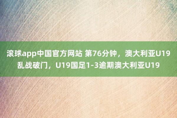 滚球app中国官方网站 第76分钟，澳大利亚U19乱战破门，U19国足1-3逾期澳大利亚U19