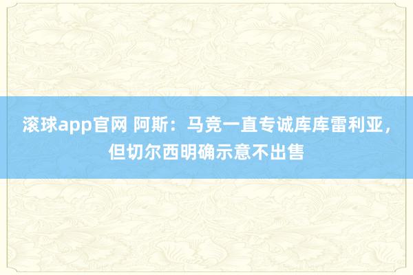 滚球app官网 阿斯：马竞一直专诚库库雷利亚，但切尔西明确示意不出售
