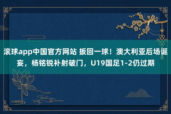 滚球app中国官方网站 扳回一球！澳大利亚后场诞妄，杨铭锐补射破门，U19国足1-2仍过期