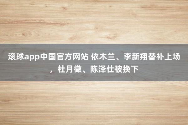 滚球app中国官方网站 依木兰、李新翔替补上场，杜月徵、陈泽仕被换下