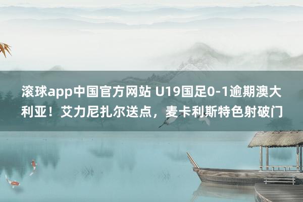 滚球app中国官方网站 U19国足0-1逾期澳大利亚！艾力尼扎尔送点，麦卡利斯特色射破门