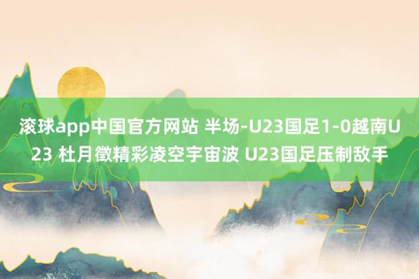 滚球app中国官方网站 半场-U23国足1-0越南U23 杜月徵精彩凌空宇宙波 U23国足压制敌手