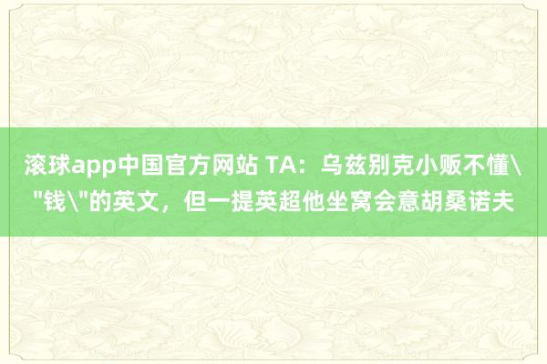 滚球app中国官方网站 TA：乌兹别克小贩不懂＂钱＂的英文，但一提英超他坐窝会意胡桑诺夫