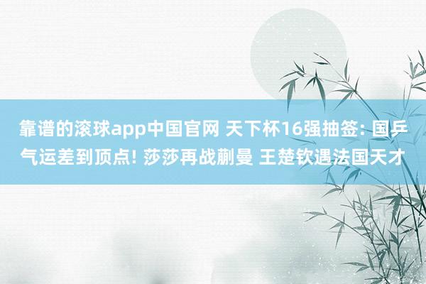 靠谱的滚球app中国官网 天下杯16强抽签: 国乒气运差到顶点! 莎莎再战蒯曼 王楚钦遇法国天才
