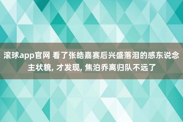 滚球app官网 看了张皓嘉赛后兴盛落泪的感东说念主状貌， 才发现， 焦泊乔离归队不远了