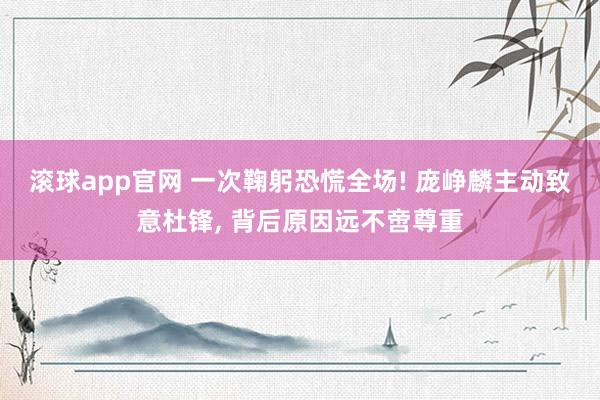 滚球app官网 一次鞠躬恐慌全场! 庞峥麟主动致意杜锋， 背后原因远不啻尊重