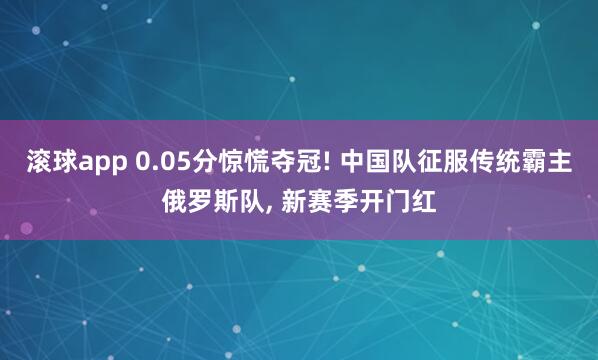 滚球app 0.05分惊慌夺冠! 中国队征服传统霸主俄罗斯队, 新赛季开门红