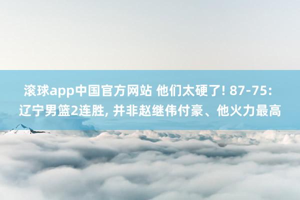 滚球app中国官方网站 他们太硬了! 87-75: 辽宁男篮2连胜, 并非赵继伟付豪、他火力最高