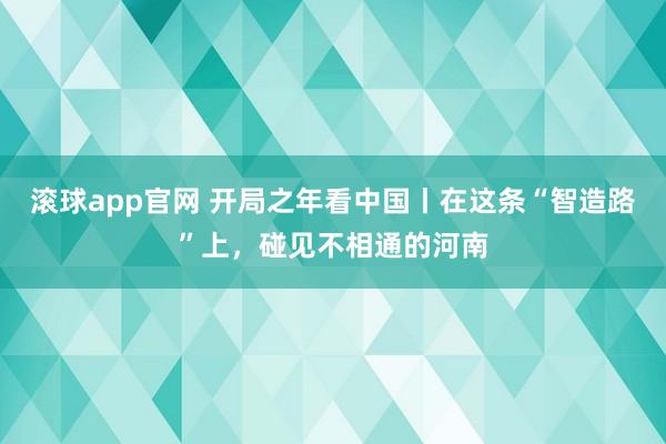 滚球app官网 开局之年看中国丨在这条“智造路”上，碰见不相通的河南