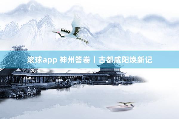 滚球app 神州答卷丨古都咸阳焕新记