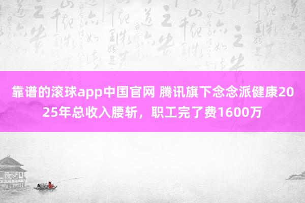 靠谱的滚球app中国官网 腾讯旗下念念派健康2025年总收入腰斩，职工完了费1600万