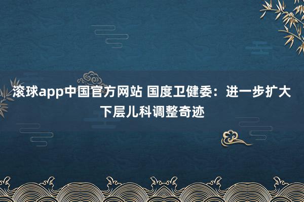 滚球app中国官方网站 国度卫健委：进一步扩大下层儿科调整奇迹