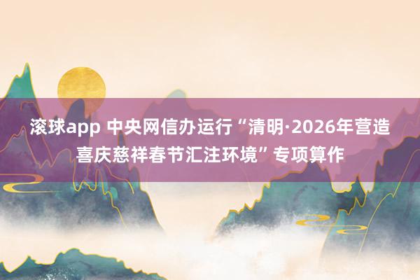滚球app 中央网信办运行“清明·2026年营造喜庆慈祥春节汇注环境”专项算作