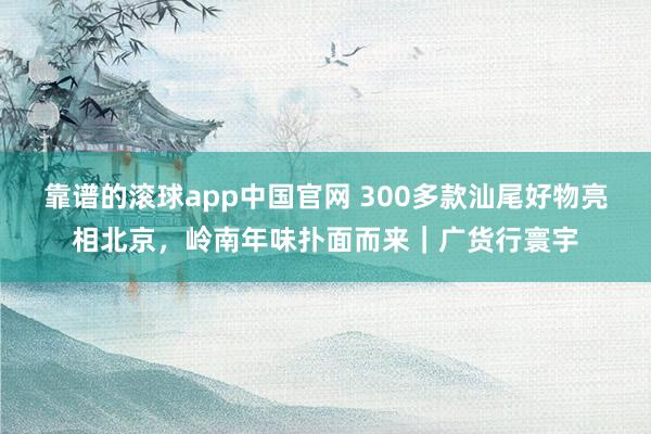 靠谱的滚球app中国官网 300多款汕尾好物亮相北京，岭南年味扑面而来｜广货行寰宇