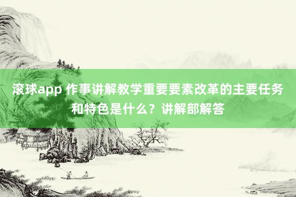 滚球app 作事讲解教学重要要素改革的主要任务和特色是什么？讲解部解答