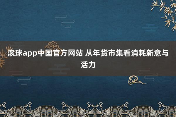 滚球app中国官方网站 从年货市集看消耗新意与活力