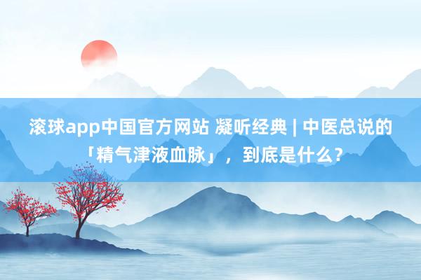 滚球app中国官方网站 凝听经典 | 中医总说的「精气津液血脉」，到底是什么？
