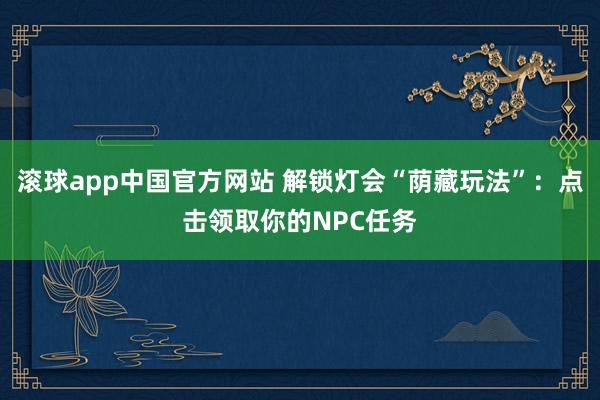 滚球app中国官方网站 解锁灯会“荫藏玩法”：点击领取你的NPC任务