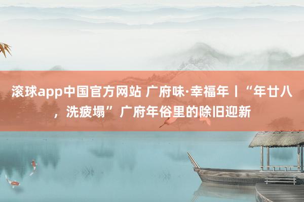 滚球app中国官方网站 广府味·幸福年丨“年廿八，洗疲塌” 广府年俗里的除旧迎新