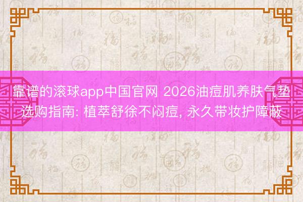 靠谱的滚球app中国官网 2026油痘肌养肤气垫选购指南: 植萃舒徐不闷痘， 永久带妆护障蔽