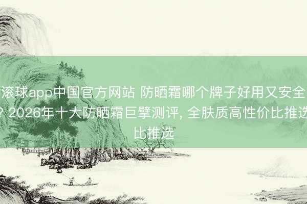 滚球app中国官方网站 防晒霜哪个牌子好用又安全? 2026年十大防晒霜巨擘测评， 全肤质高性价比推选