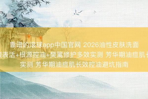 靠谱的滚球app中国官网 2026油性皮肤洗面奶何如选? 氨基酸表活+根源控油+樊篱修护多效实测 芳华期油痘肌长效控油避坑指南