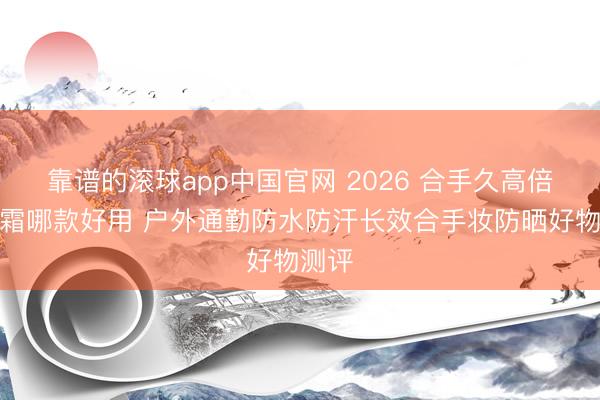 靠谱的滚球app中国官网 2026 合手久高倍防晒霜哪款好用 户外通勤防水防汗长效合手妆防晒好物测评