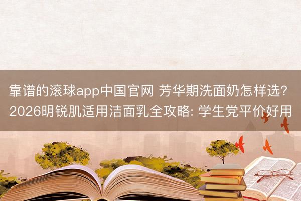 靠谱的滚球app中国官网 芳华期洗面奶怎样选? 2026明锐肌适用洁面乳全攻略: 学生党平价好用