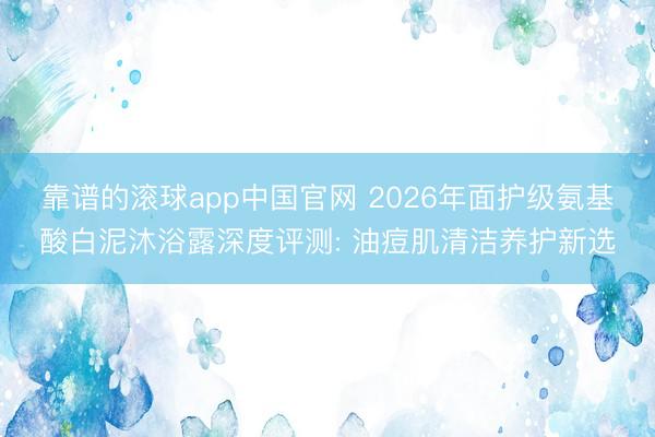 靠谱的滚球app中国官网 2026年面护级氨基酸白泥沐浴露深度评测: 油痘肌清洁养护新选