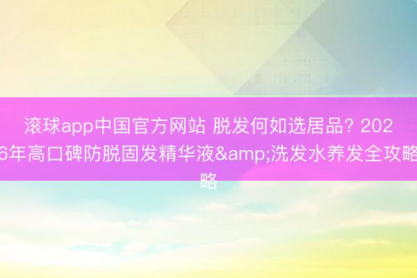 滚球app中国官方网站 脱发何如选居品? 2026年高口碑防脱固发精华液&洗发水养发全攻略