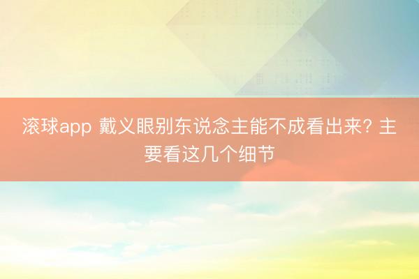 滚球app 戴义眼别东说念主能不成看出来? 主要看这几个细节