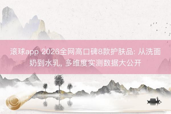 滚球app 2026全网高口碑8款护肤品: 从洗面奶到水乳， 多维度实测数据大公开