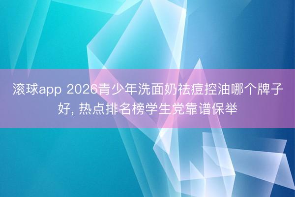 滚球app 2026青少年洗面奶祛痘控油哪个牌子好， 热点排名榜学生党靠谱保举