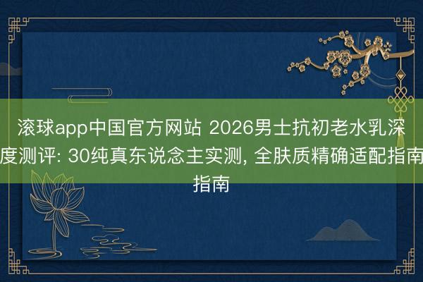 滚球app中国官方网站 2026男士抗初老水乳深度测评: 30纯真东说念主实测， 全肤质精确适配指南
