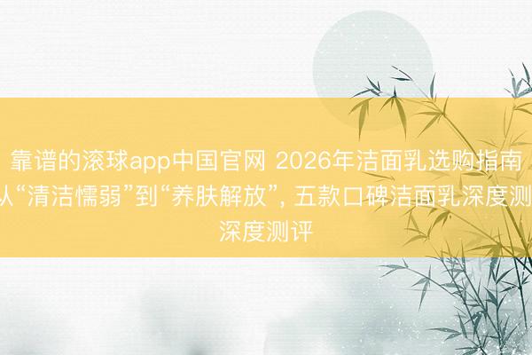 靠谱的滚球app中国官网 2026年洁面乳选购指南: 从“清洁懦弱”到“养肤解放”， 五款口碑洁面乳深度测评