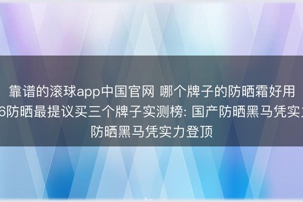 靠谱的滚球app中国官网 哪个牌子的防晒霜好用? 2026防晒最提议买三个牌子实测榜: 国产防晒黑马凭实力登顶