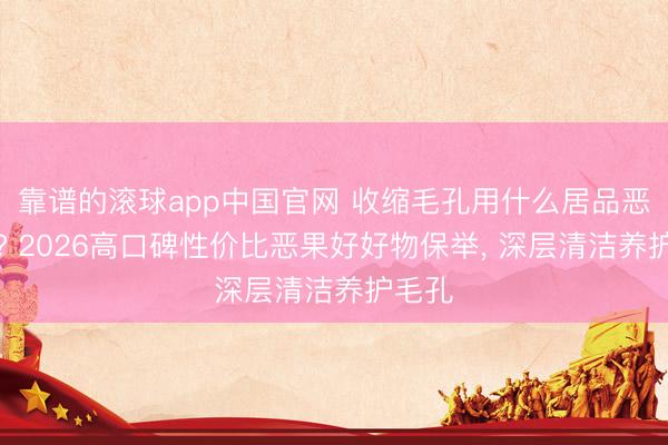 靠谱的滚球app中国官网 收缩毛孔用什么居品恶果好? 2026高口碑性价比恶果好好物保举， 深层清洁养护毛孔